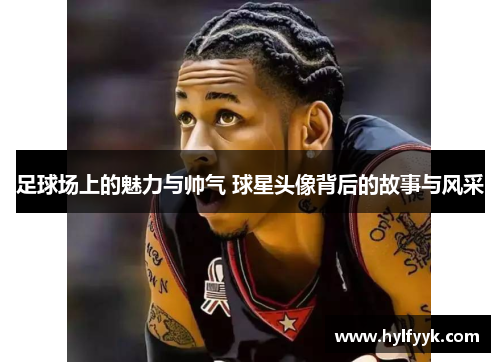 足球场上的魅力与帅气 球星头像背后的故事与风采