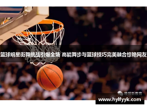 篮球明星街舞挑战引爆全场 高能舞步与篮球技巧完美融合惊艳网友